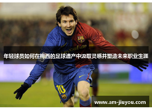 年轻球员如何在梅西的足球遗产中汲取灵感并塑造未来职业生涯 年轻球员如何在梅西的足球遗产中汲取灵感并塑造未来职业生涯