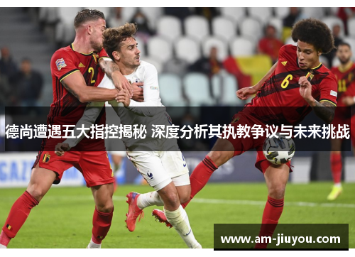 德尚遭遇五大指控揭秘 深度分析其执教争议与未来挑战 德尚遭遇五大指控揭秘 深度分析其执教争议与未来挑战