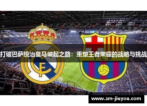 打破巴萨统治皇马崛起之路:重塑王者荣耀的战略与挑战 打破巴萨统治皇马崛起之路:重塑王者荣耀的战略与挑战