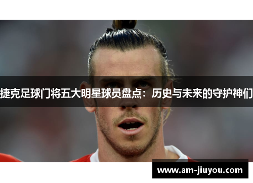 捷克足球门将五大明星球员盘点:历史与未来的守护神们 捷克足球门将五大明星球员盘点:历史与未来的守护神们