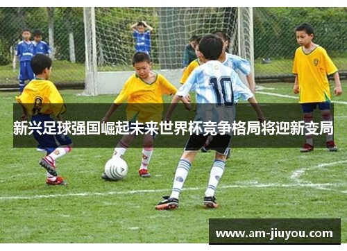 新兴足球强国崛起未来世界杯竞争格局将迎新变局