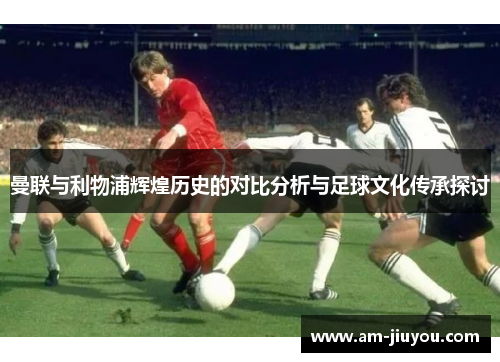 曼联与利物浦辉煌历史的对比分析与足球文化传承探讨