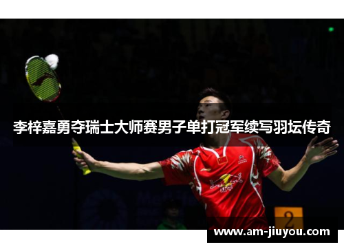 李梓嘉勇夺瑞士大师赛男子单打冠军续写羽坛传奇