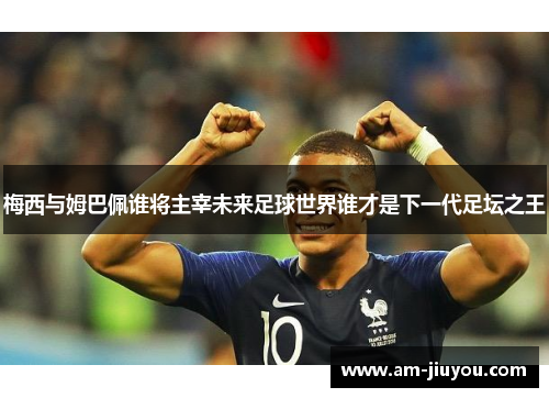 梅西与姆巴佩谁将主宰未来足球世界谁才是下一代足坛之王 梅西与姆巴佩谁将主宰未来足球世界谁才是下一代足坛之王