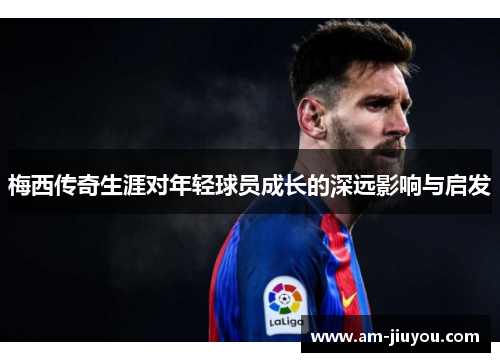 梅西传奇生涯对年轻球员成长的深远影响与启发
