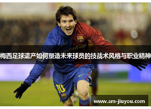 梅西足球遗产如何塑造未来球员的技战术风格与职业精神