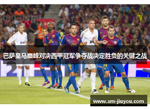 巴萨皇马巅峰对决西甲冠军争夺战决定胜负的关键之战 巴萨皇马巅峰对决西甲冠军争夺战决定胜负的关键之战