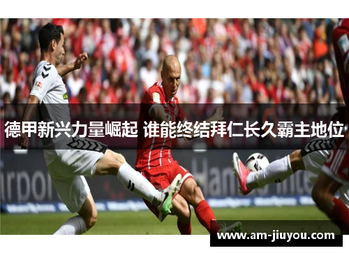 德甲新兴力量崛起 谁能终结拜仁长久霸主地位 德甲新兴力量崛起 谁能终结拜仁长久霸主地位