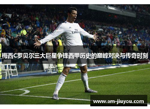 梅西C罗贝尔三大巨星争锋西甲历史的巅峰对决与传奇时刻 梅西C罗贝尔三大巨星争锋西甲历史的巅峰对决与传奇时刻