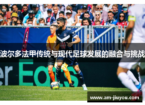 波尔多法甲传统与现代足球发展的融合与挑战 波尔多法甲传统与现代足球发展的融合与挑战