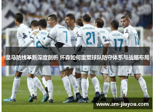 皇马防线革新深度剖析 怀森如何重塑球队防守体系与战略布局