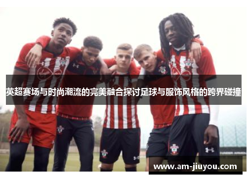 英超赛场与时尚潮流的完美融合探讨足球与服饰风格的跨界碰撞