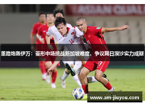 董路炮轰伊万：菱形中场挑战新加坡难度，争议踢日澳沙实力成疑
