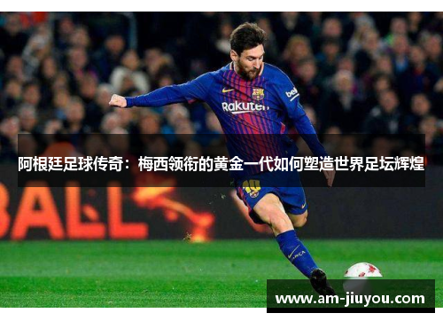 阿根廷足球传奇：梅西领衔的黄金一代如何塑造世界足坛辉煌