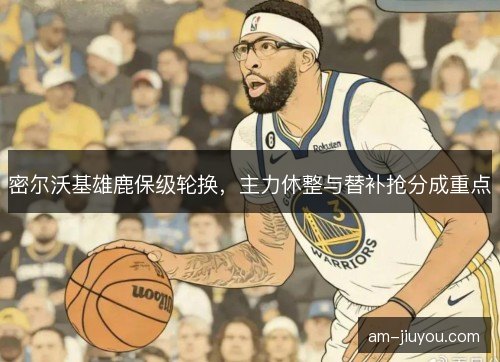 密尔沃基雄鹿保级轮换，主力休整与替补抢分成重点