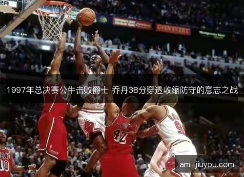 1997年总决赛公牛击败爵士 乔丹38分穿透收缩防守的意志之战 1997年总决赛公牛击败爵士 乔丹38分穿透收缩防守的意志之战