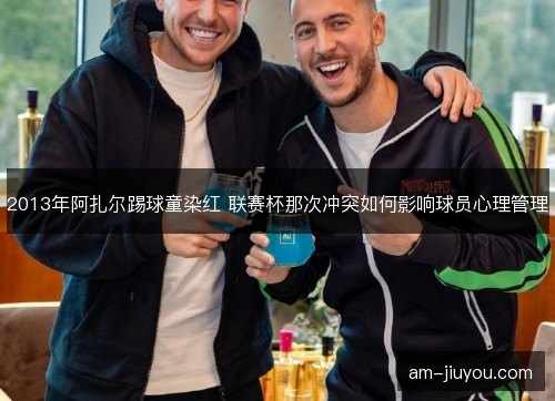 2013年阿扎尔踢球童染红 联赛杯那次冲突如何影响球员心理管理